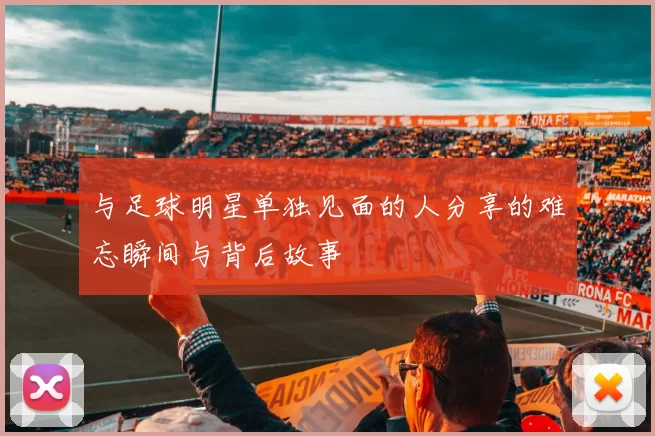 与足球明星单独见面的人分享的难忘瞬间与背后故事