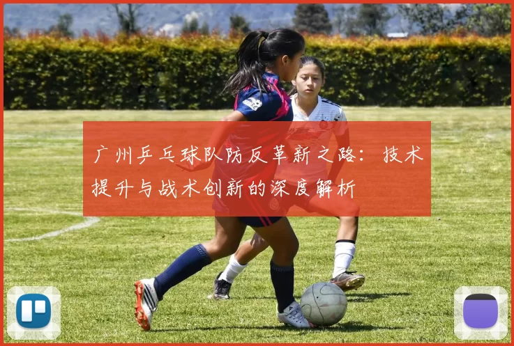 广州乒乓球队防反革新之路：技术提升与战术创新的深度解析