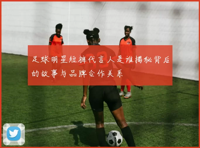 足球明星短裤代言人是谁揭秘背后的故事与品牌合作关系