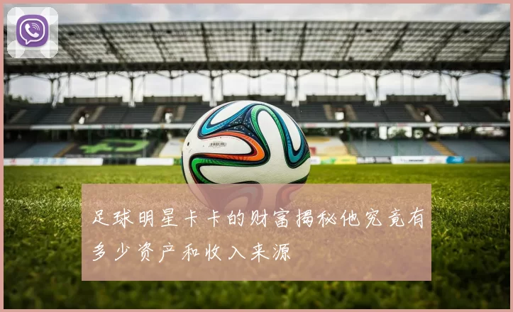 足球明星卡卡的财富揭秘他究竟有多少资产和收入来源