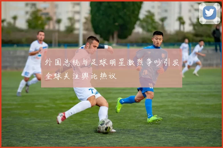 外国总统与足球明星激烈争吵引发全球关注舆论热议