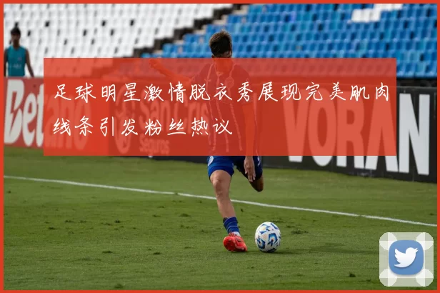 足球明星激情脱衣秀展现完美肌肉线条引发粉丝热议