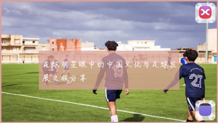 足球明星眼中的中国文化与足球发展之旅分享