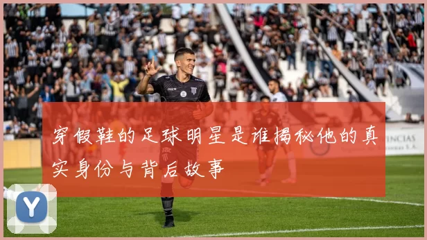 穿假鞋的足球明星是谁揭秘他的真实身份与背后故事