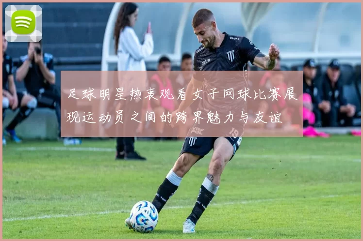 足球明星热衷观看女子网球比赛展现运动员之间的跨界魅力与友谊