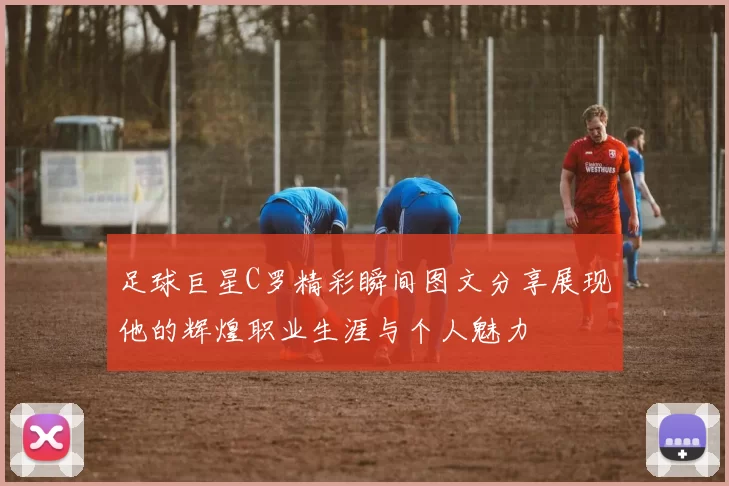 足球巨星C罗精彩瞬间图文分享展现他的辉煌职业生涯与个人魅力