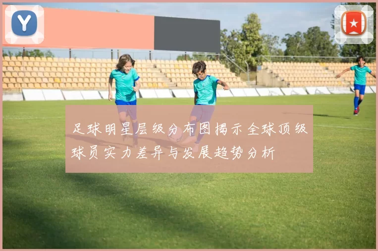 足球明星层级分布图揭示全球顶级球员实力差异与发展趋势分析