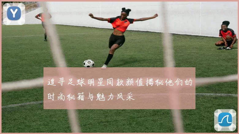 追寻足球明星同款颜值揭秘他们的时尚秘籍与魅力风采