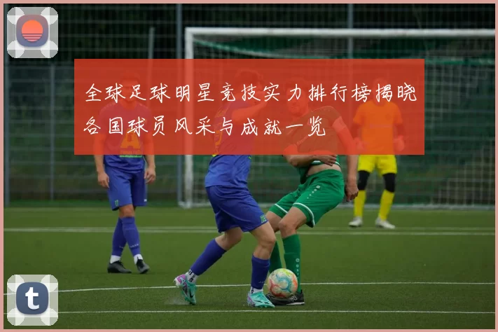 全球足球明星竞技实力排行榜揭晓各国球员风采与成就一览