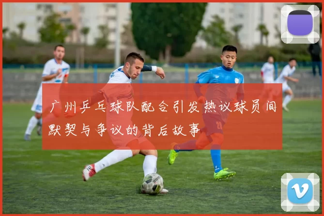 广州乒乓球队配合引发热议球员间默契与争议的背后故事