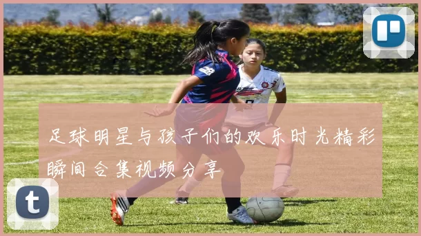足球明星与孩子们的欢乐时光精彩瞬间合集视频分享