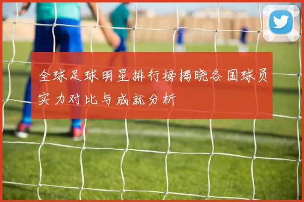 全球足球明星排行榜揭晓各国球员实力对比与成就分析