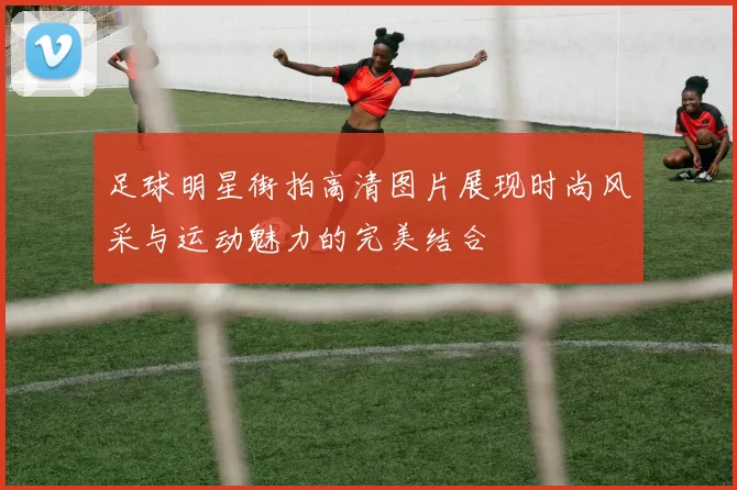 足球明星街拍高清图片展现时尚风采与运动魅力的完美结合