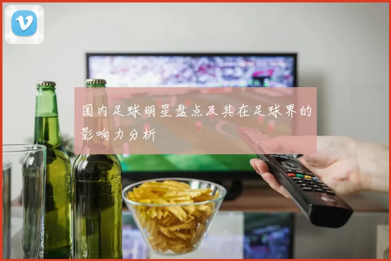 国内足球明星盘点及其在足球界的影响力分析
