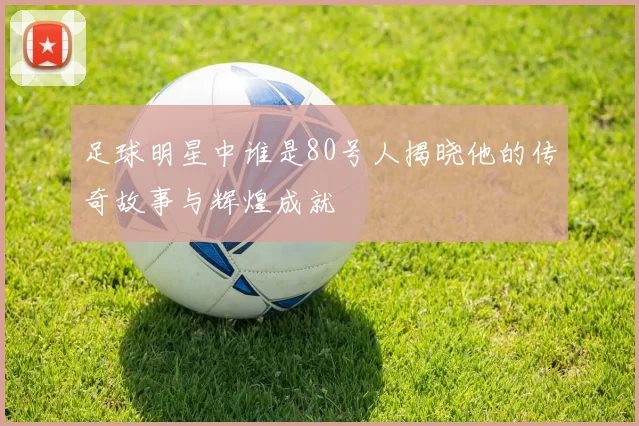 足球明星中谁是80号人揭晓他的传奇故事与辉煌成就
