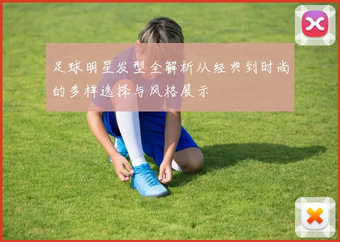 足球明星发型全解析从经典到时尚的多样选择与风格展示