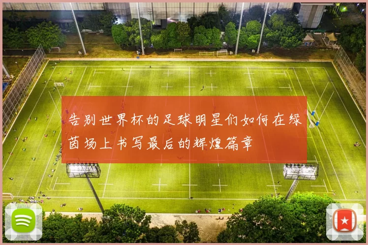 告别世界杯的足球明星们如何在绿茵场上书写最后的辉煌篇章