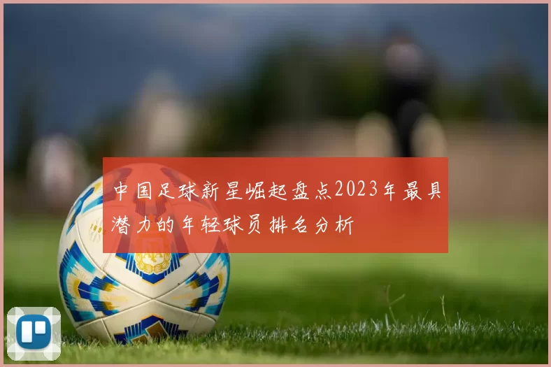 中国足球新星崛起盘点2023年最具潜力的年轻球员排名分析