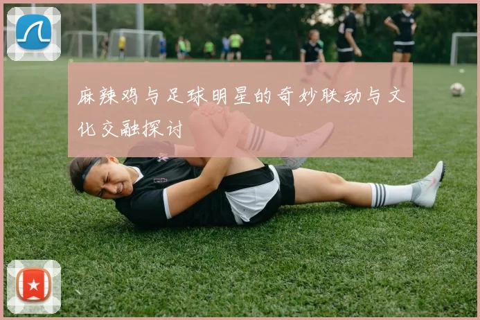 麻辣鸡与足球明星的奇妙联动与文化交融探讨