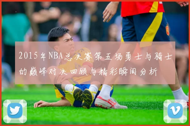 2015年NBA总决赛第五场勇士与骑士的巅峰对决回顾与精彩瞬间分析