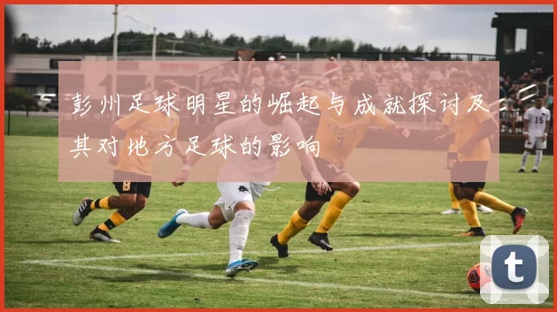 彭州足球明星的崛起与成就探讨及其对地方足球的影响