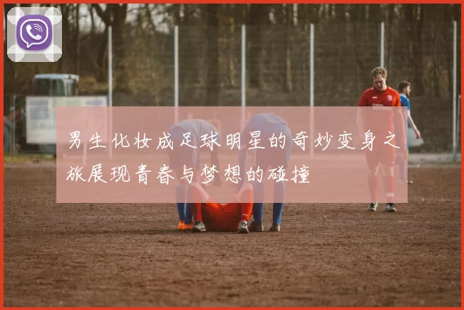 男生化妆成足球明星的奇妙变身之旅展现青春与梦想的碰撞
