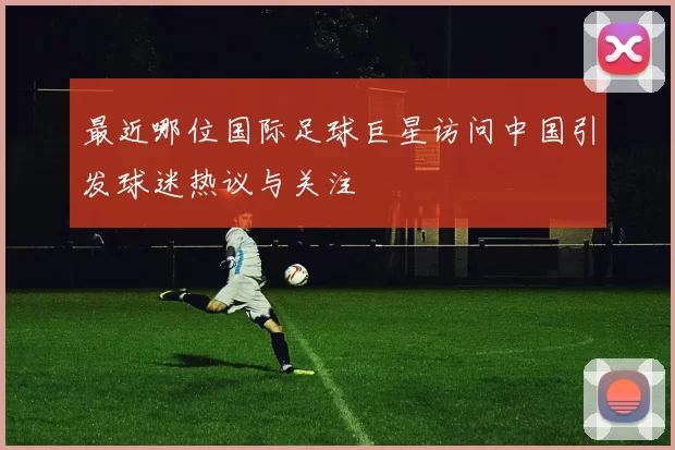 最近哪位国际足球巨星访问中国引发球迷热议与关注