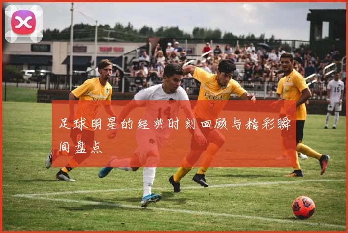 足球明星的经典时刻回顾与精彩瞬间盘点