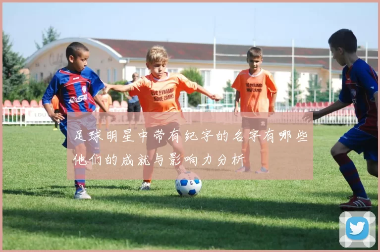 足球明星中带有纪字的名字有哪些他们的成就与影响力分析