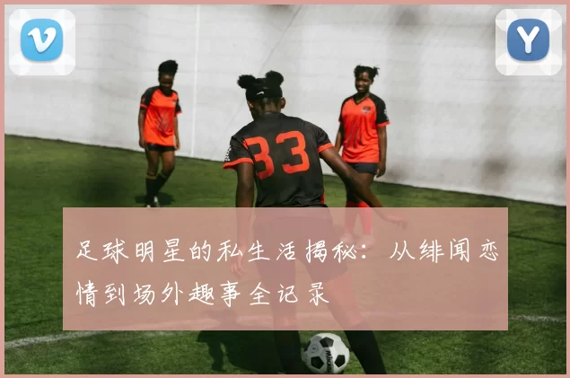 足球明星的私生活揭秘：从绯闻恋情到场外趣事全记录
