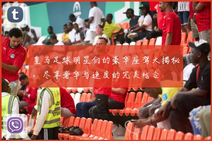 皇马足球明星们的豪华座驾大揭秘，尽享奢华与速度的完美结合