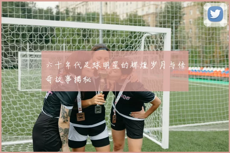 六十年代足球明星的辉煌岁月与传奇故事揭秘