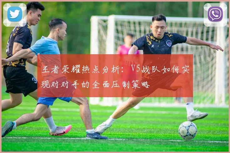 王者荣耀热点分析：V5战队如何实现对对手的全面压制策略
