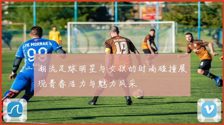 潮流足球明星与女孩的时尚碰撞展现青春活力与魅力风采