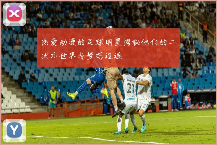 热爱动漫的足球明星揭秘他们的二次元世界与梦想追逐