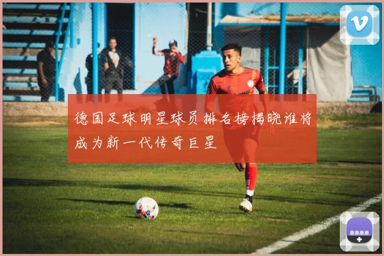 德国足球明星球员排名榜揭晓谁将成为新一代传奇巨星