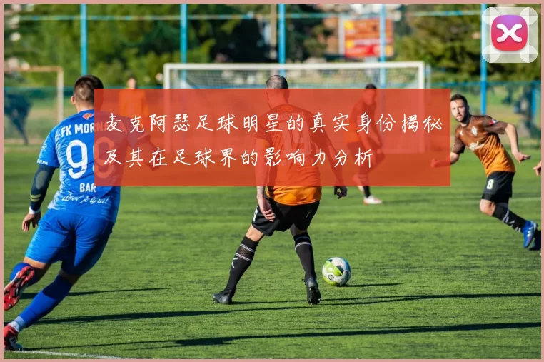 麦克阿瑟足球明星的真实身份揭秘及其在足球界的影响力分析