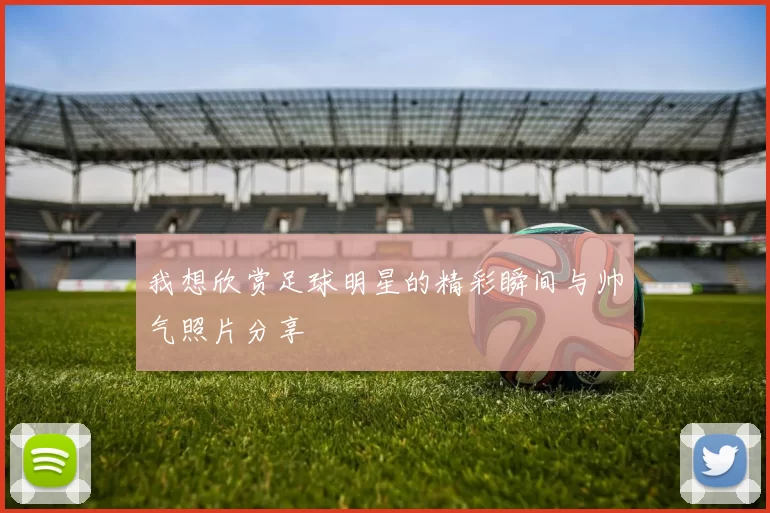 我想欣赏足球明星的精彩瞬间与帅气照片分享