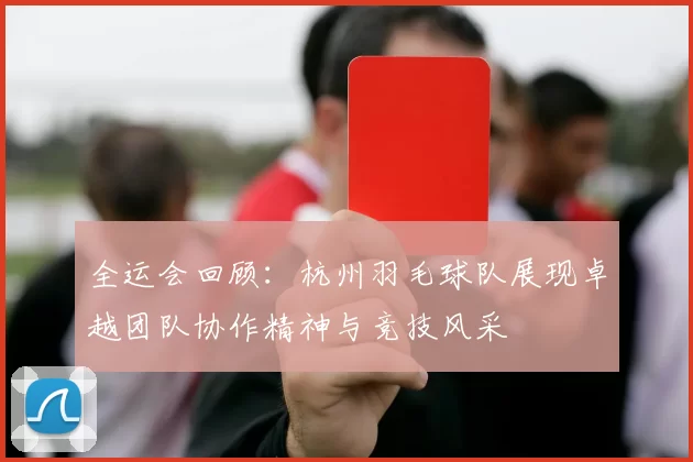 全运会回顾：杭州羽毛球队展现卓越团队协作精神与竞技风采