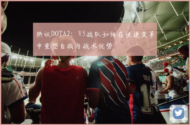 热议DOTA2：V5战队如何在快速变革中重塑自我与战术优势
