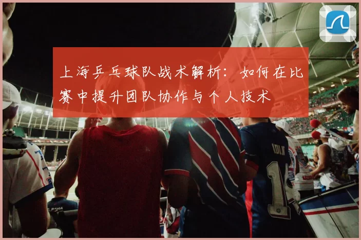上海乒乓球队战术解析：如何在比赛中提升团队协作与个人技术