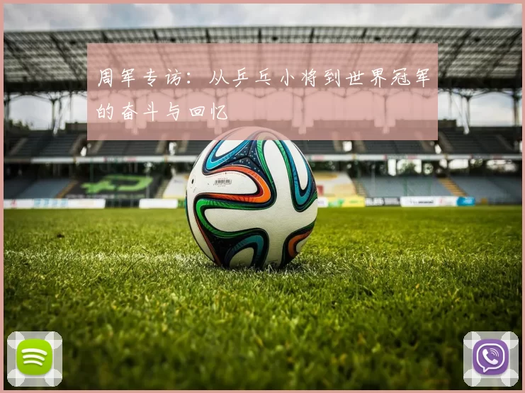 周军专访：从乒乓小将到世界冠军的奋斗与回忆