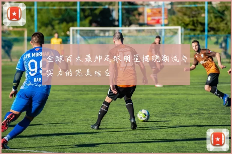 全球百大最帅足球明星揭晓潮流与实力的完美结合