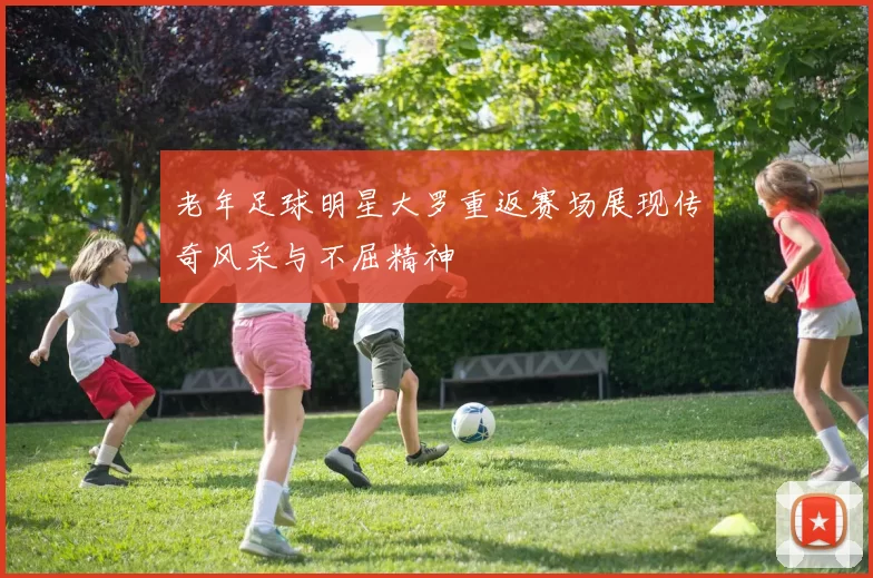 老年足球明星大罗重返赛场展现传奇风采与不屈精神