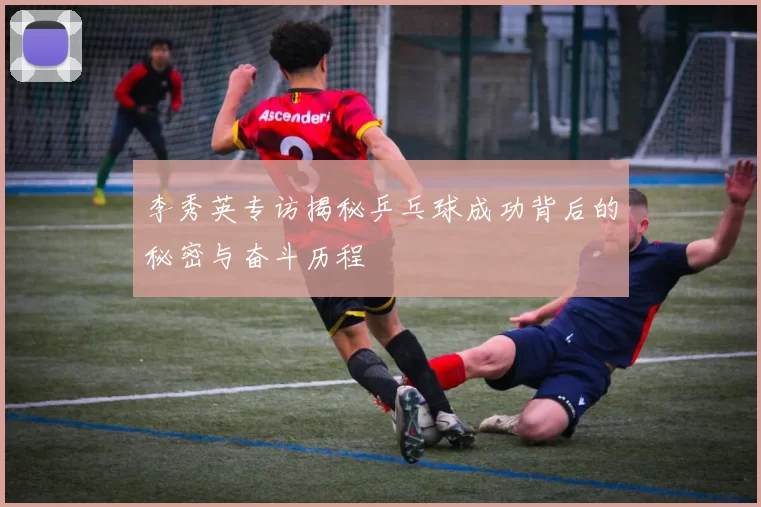 李秀英专访揭秘乒乓球成功背后的秘密与奋斗历程