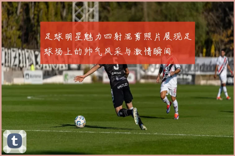 足球明星魅力四射混剪照片展现足球场上的帅气风采与激情瞬间