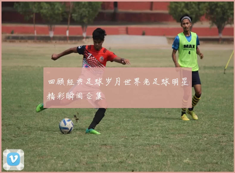 回顾经典足球岁月世界老足球明星精彩瞬间合集