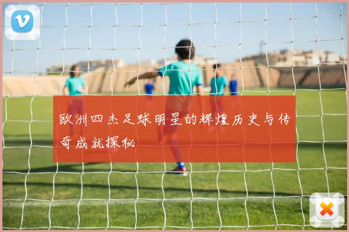 欧洲四杰足球明星的辉煌历史与传奇成就探秘