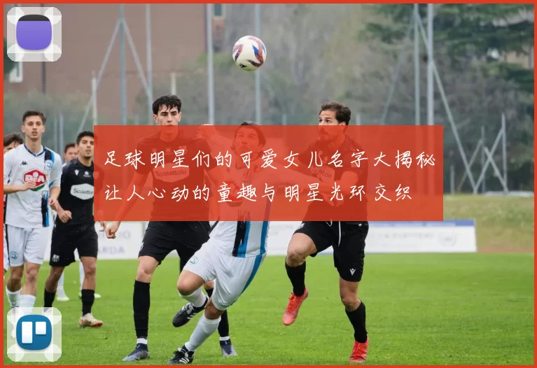足球明星们的可爱女儿名字大揭秘让人心动的童趣与明星光环交织