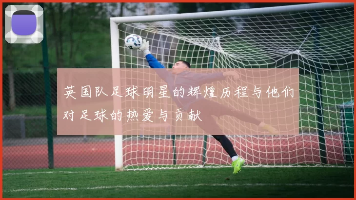 英国队足球明星的辉煌历程与他们对足球的热爱与贡献